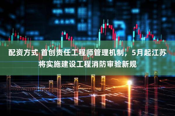 配资方式 首创责任工程师管理机制，5月起江苏将实施建设工程消防审验新规