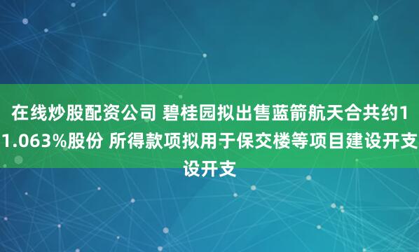 在线炒股配资公司 碧桂园拟出售蓝箭航天合共约11.063%股份 所得款项拟用于保交楼等项目建设开支
