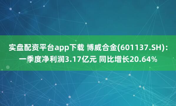 实盘配资平台app下载 博威合金(601137.SH)：一季度净利润3.17亿元 同比增长20.64%
