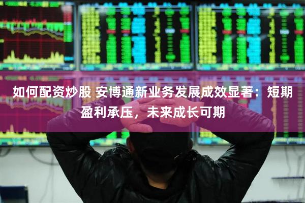 如何配资炒股 安博通新业务发展成效显著：短期盈利承压，未来成长可期