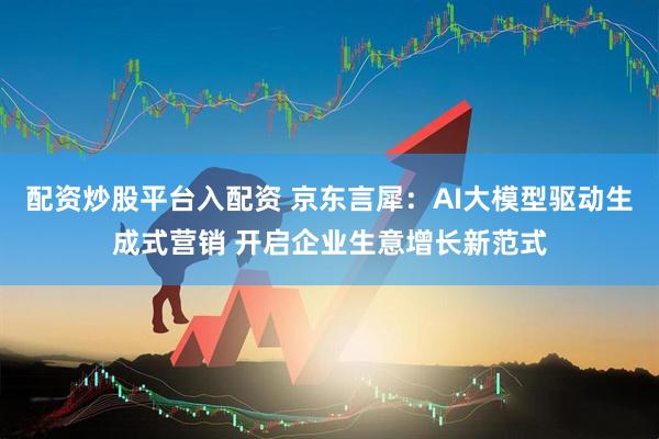 配资炒股平台入配资 京东言犀：AI大模型驱动生成式营销 开启企业生意增长新范式