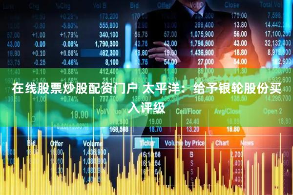 在线股票炒股配资门户 太平洋：给予银轮股份买入评级