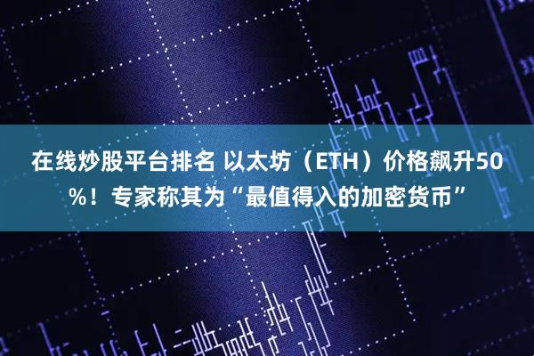 在线炒股平台排名 以太坊（ETH）价格飙升50%！专家称其为“最值得入的加密货币”