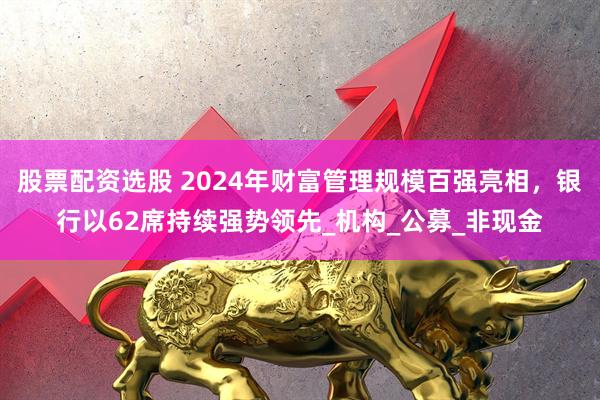 股票配资选股 2024年财富管理规模百强亮相，银行以62席持续强势领先_机构_公募_非现金