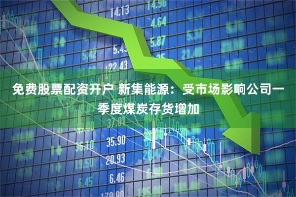 免费股票配资开户 新集能源：受市场影响公司一季度煤炭存货增加