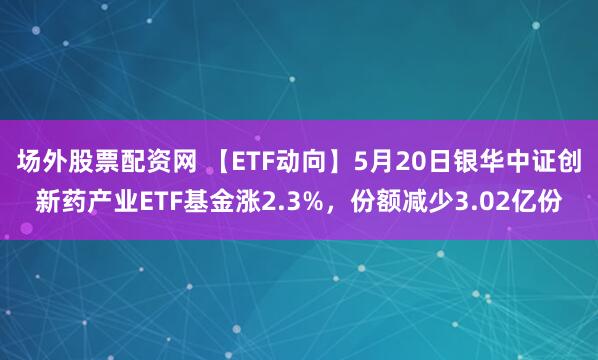 场外股票配资网 【ETF动向】5月20日银华中证创新药产业ETF基金涨2.3%，份额减少3.02亿份