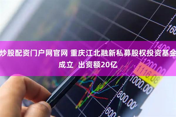 炒股配资门户网官网 重庆江北融新私募股权投资基金成立  出资额20亿
