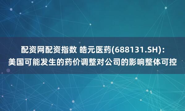配资网配资指数 皓元医药(688131.SH)：美国可能发生的药价调整对公司的影响整体可控