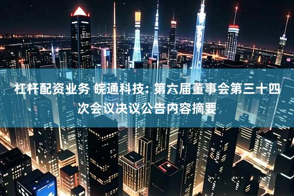 杠杆配资业务 皖通科技: 第六届董事会第三十四次会议决议公告内容摘要