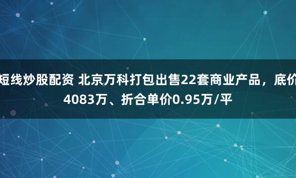 短线炒股配资 北京万科打包出售22套商业产品，底价4083万、折合单价0.95万/平