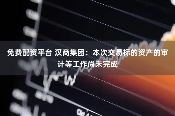 免费配资平台 汉商集团：本次交易标的资产的审计等工作尚未完成