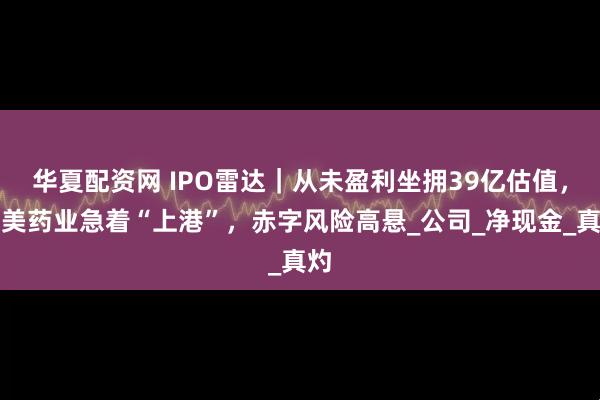 华夏配资网 IPO雷达｜从未盈利坐拥39亿估值，和美药业急着“上港”，赤字风险高悬_公司_净现金_真灼
