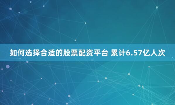 如何选择合适的股票配资平台 累计6.57亿人次