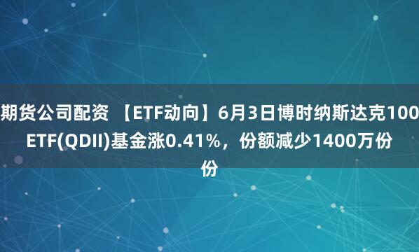 期货公司配资 【ETF动向】6月3日博时纳斯达克100ETF(QDII)基金涨0.41%，份额减少1400万份
