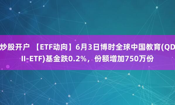 炒股开户 【ETF动向】6月3日博时全球中国教育(QDII-ETF)基金跌0.2%，份额增加750万份