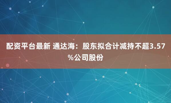 配资平台最新 通达海：股东拟合计减持不超3.57%公司股份