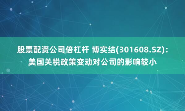 股票配资公司倍杠杆 博实结(301608.SZ)：美国关税政策变动对公司的影响较小