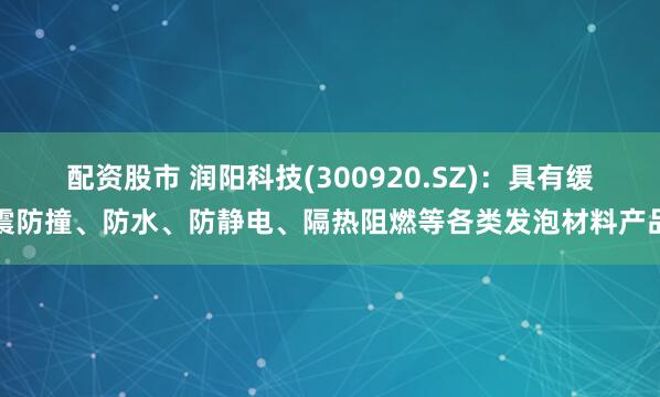 配资股市 润阳科技(300920.SZ)：具有缓震防撞、防水、防静电、隔热阻燃等各类发泡材料产品