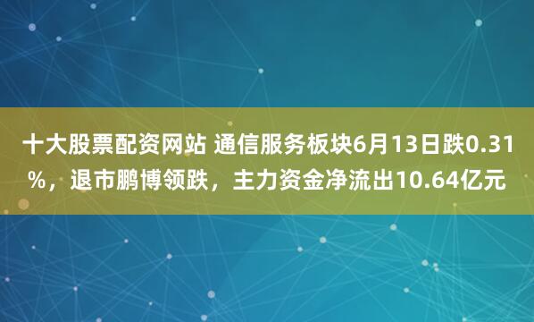 十大股票配资网站 通信服务板块6月13日跌0.31%，退市鹏博领跌，主力资金净流出10.64亿元