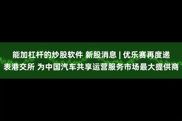 能加杠杆的炒股软件 新股消息 | 优乐赛再度递表港交所 为中国汽车共享运营服务市场最大提供商