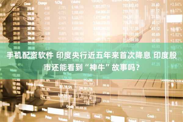 手机配资软件 印度央行近五年来首次降息 印度股市还能看到“神牛”故事吗？