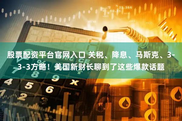股票配资平台官网入口 关税、降息、马斯克、3-3-3方略！美国新财长聊到了这些爆款话题