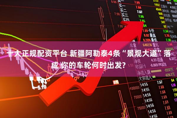十大正规配资平台 新疆阿勒泰4条“景观大道”落成 你的车轮何时出发?