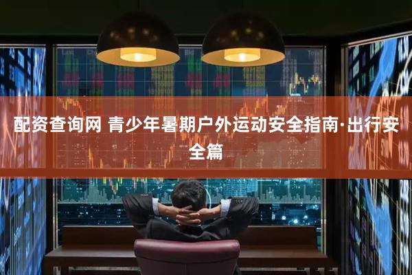 配资查询网 青少年暑期户外运动安全指南·出行安全篇