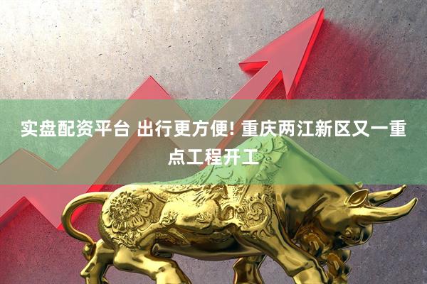 实盘配资平台 出行更方便! 重庆两江新区又一重点工程开工