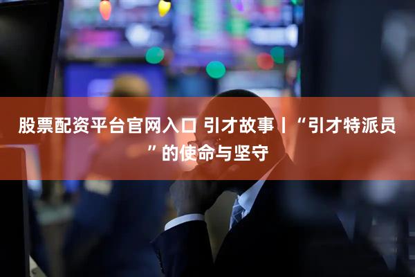 股票配资平台官网入口 引才故事丨“引才特派员”的使命与坚守