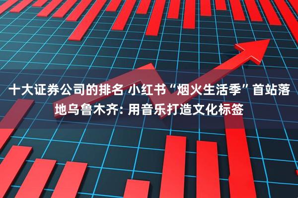 十大证券公司的排名 小红书“烟火生活季”首站落地乌鲁木齐: 用音乐打造文化标签
