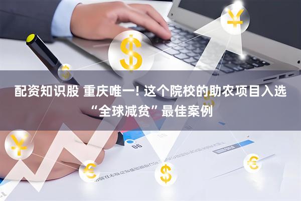 配资知识股 重庆唯一! 这个院校的助农项目入选“全球减贫”最佳案例