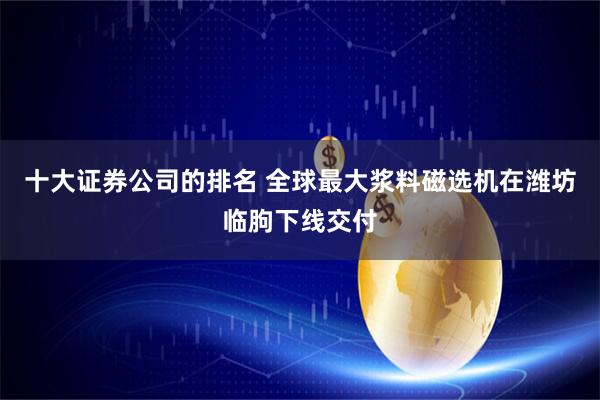 十大证券公司的排名 全球最大浆料磁选机在潍坊临朐下线交付