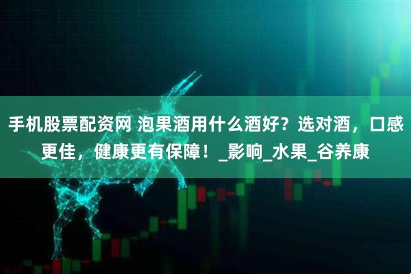手机股票配资网 泡果酒用什么酒好？选对酒，口感更佳，健康更有保障！_影响_水果_谷养康