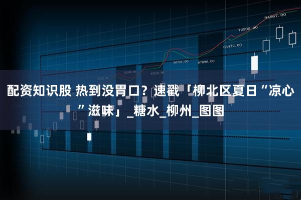 配资知识股 热到没胃口？速戳「柳北区夏日“凉心”滋味」_糖水_柳州_图图