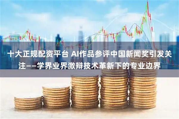 十大正规配资平台 AI作品参评中国新闻奖引发关注——学界业界激辩技术革新下的专业边界