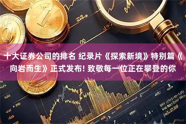 十大证券公司的排名 纪录片《探索新境》特别篇《向岩而生》正式发布! 致敬每一位正在攀登的你