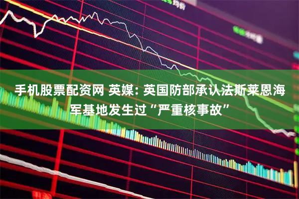 手机股票配资网 英媒: 英国防部承认法斯莱恩海军基地发生过“严重核事故”