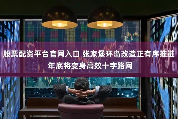 股票配资平台官网入口 张家堡环岛改造正有序推进 年底将变身高效十字路网