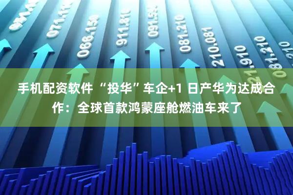 手机配资软件 “投华”车企+1 日产华为达成合作：全球首款鸿蒙座舱燃油车来了